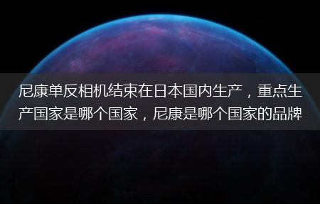 重点生产国家是哪个国家_尼康是哪个国家的品牌?尼康单反相机结束在日本国内生产(尼康宣布结束日产)