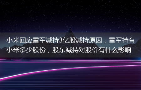 雷军持有小米多少股份_股东减持对股价有什么影响?小米回应雷军减持3亿股减持原因(小米回应雷军减持3亿股)