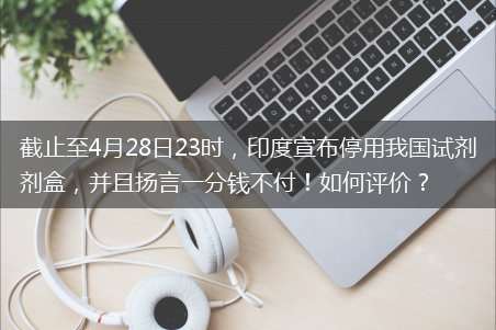 印度宣布停用我国试剂盒_并且扬言一分钱不付！怎么评价?截止至4月28日23时-印度停用中国试剂盒