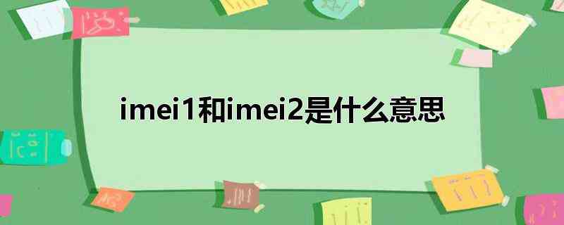 imei1和imei2是什么意思(国际移动设备识别码,属于电子串号,手机里有imei1和ime)