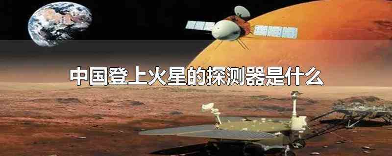中国登上火星的探测器是什么（中国登上火星的探测器是天问一号,天文一号于2020年7月24）