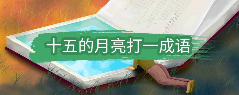 十五的月亮打一什么成语?十五的月亮打一成语(十五的月亮打一成语谜底是什么)