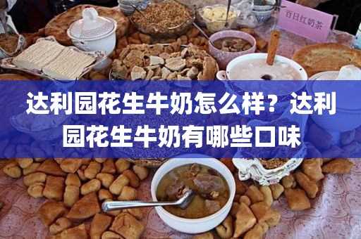 达利园花生牛奶怎么样？达利园花生牛奶有哪些口味(达利园花生牛奶怎么这么便宜)?