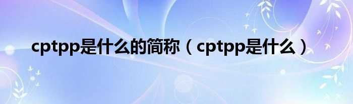 cptpp是什么_cptpp是什么的简称?(cptpp)