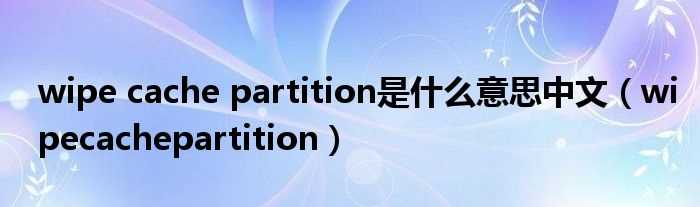 wipecachepartition_wipe_cache_partition是什么意思中文?(wipe cache partition什么意思)