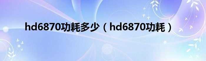 hd6870功耗_hd6870功耗多少?(hd6870功耗)