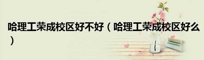 哈理工荣成校区好么_哈理工荣成校区好不好(哈理工荣成校区)