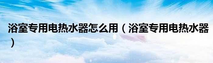 浴室专用电热水器_浴室专用电热水器怎么用?(浴室专用电热水器)