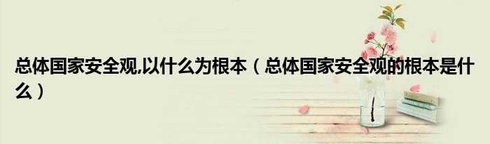 总体国家安全观的根本是什么_总体国家安全观_以什么为根本?(总体国家安全观的根本)