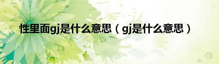 gj是什么意思_性里面gj是什么意思?(gj)