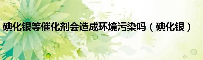 碘化银_碘化银等催化剂会造成环境污染吗?(碘化银等催化剂会造成环境污染吗)