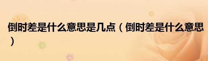 倒时差是什么意思_倒时差是什么意思是几点?(倒时差)