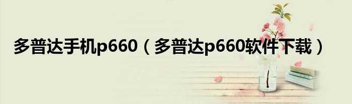 多普达p660软件下载_多普达手机p660(多普达p660刷机)