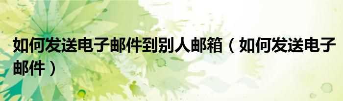 怎么发送电子邮件_怎么发送电子邮件到别人邮箱?(如何发邮件)