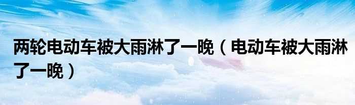 电动车被大雨淋了一晚_两轮电动车被大雨淋了一晚(电动车淋雨)
