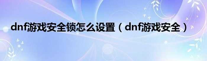 dnf游戏安全_dnf游戏安全锁怎么设置?(dnf游戏安全)