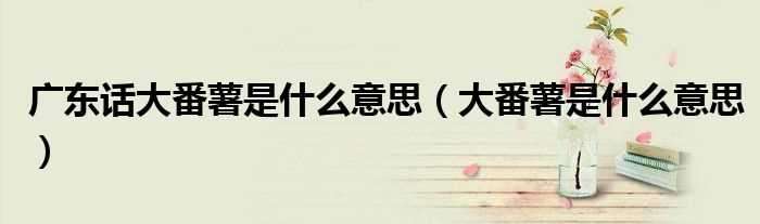 大番薯是什么意思_广东话大番薯是什么意思?(大番薯)