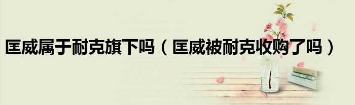 匡威被耐克收购了吗?匡威属于耐克旗下吗?(匡威是耐克旗下的吗)