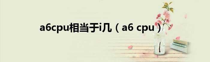 a6_cpu_a6cpu相当于i几?(a6处理器)