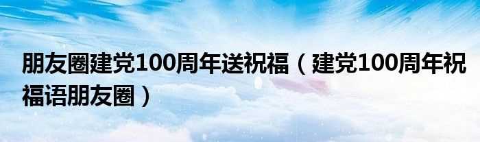 建党100周年祝福语朋友圈_朋友圈建党100周年送祝福(建党100周年祝福语朋友圈)