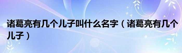 诸葛亮有几个儿子_诸葛亮有几个儿子叫什么名字?(诸葛亮的儿子)