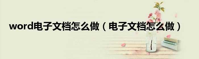 电子文档怎么做_word电子文档怎么做?(电子文档)