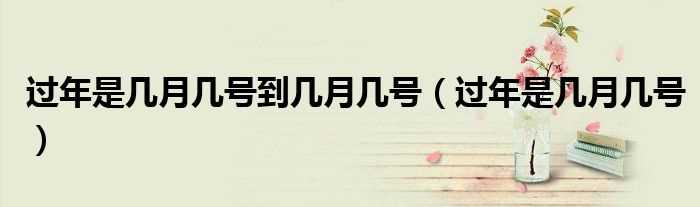 过年是几月几号_过年是几月几号到几月几号?(过年是几月几号)
