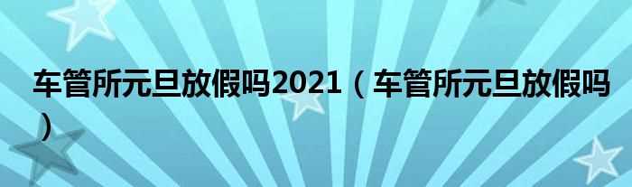 车管所元旦放假吗?车管所元旦放假吗?2021(车管所元旦放假时间2021)