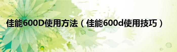 佳能600d使用技巧_佳能600D使用方法(佳能600d使用技巧)