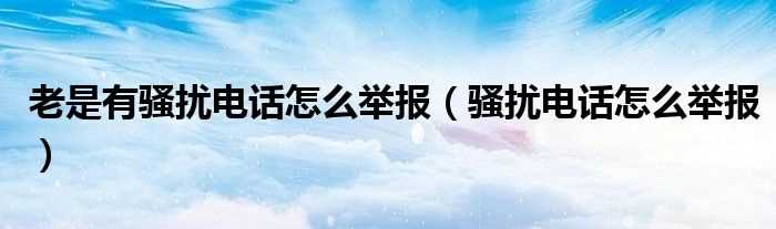 骚扰电话怎么举报_老是有骚扰电话怎么举报?(骚扰电话)
