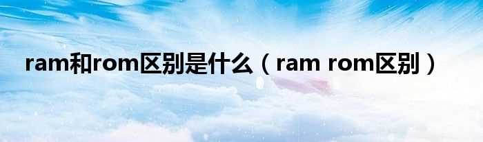 ram_rom区别_ram和rom区别是什么?(ram和rom的区别)