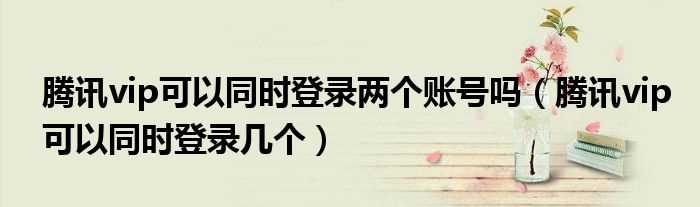 腾讯vip可以同时登录几个_腾讯vip可以同时登录两个账号吗?(腾讯会员最多可以几个人一起登录)