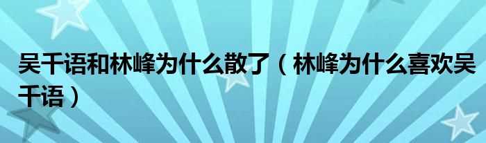 林峰为什么喜欢吴千语_吴千语和林峰为什么散了?(林峰吴千语)