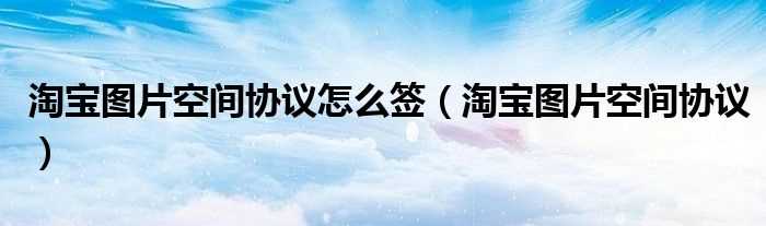 淘宝图片空间协议_淘宝图片空间协议怎么签?(淘宝图片空间)