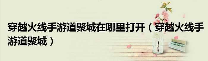 穿越火线手游道聚城_穿越火线手游道聚城在哪里打开?(穿越火线道聚城)