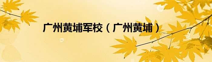 广州黄埔_广州黄埔军校(黄埔军校)