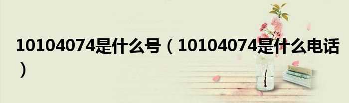 10104074是什么电话_10104074是什么号?(10104074是什么电话)
