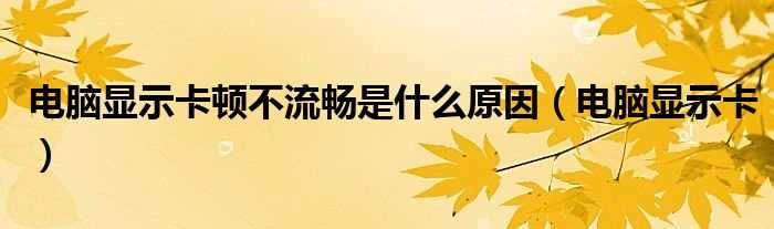 电脑显示卡_电脑显示卡顿不流畅是什么原因?(电脑显示卡)