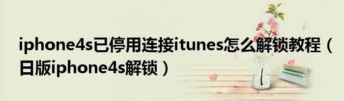 日版iphone4s解锁_iphone4s已停用连接itunes怎么解锁教程?(日版iphone4s解锁)