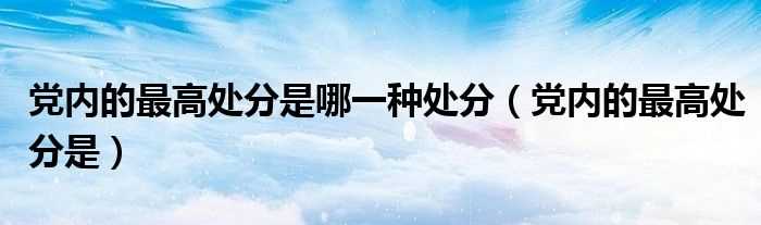 党内的最高处分是_党内的最高处分是哪一种处分?(开除党籍是党内的最高处分)