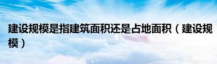 建设规模_建设规模是指建筑面积还是占地面积(建设规模)