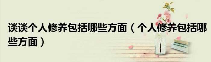 个人修养包括哪些方面_谈谈个人修养包括哪些方面?(个人修养)