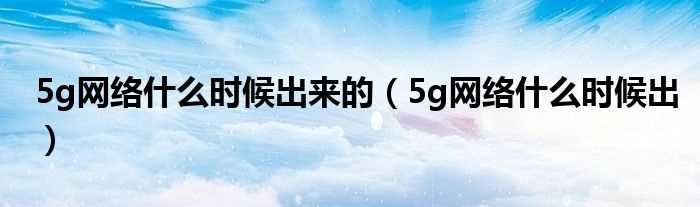 5g网络什么时候出_5g网络什么时候出来的?(5g网络什么时候出)