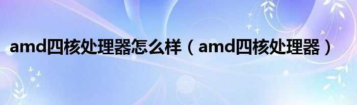 amd四核处理器_amd四核处理器怎么样?(amd四核处理器)