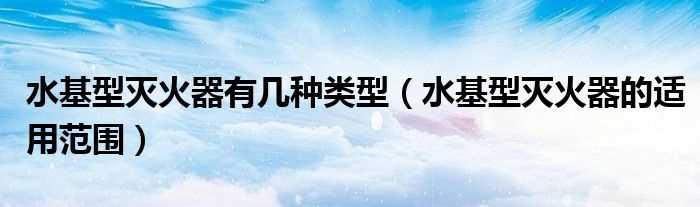 水基型灭火器的适用范围_水基型灭火器有几种类型?(水基型灭火器)