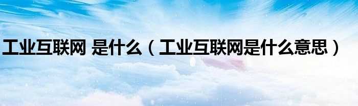 工业互联网是什么意思_工业互联网_是什么?(工业互联网)