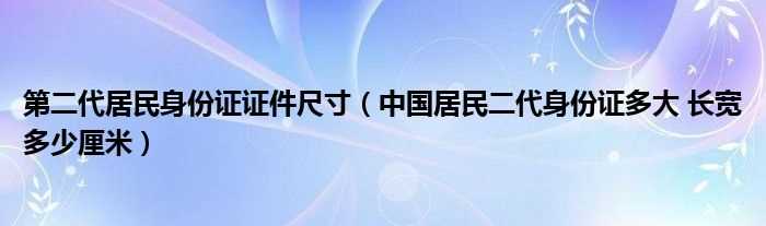 中国居民二代身份证多大_长宽多少厘米_第二代居民身份证证件尺寸?(二代身份证尺寸)