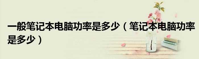 笔记本电脑功率是多少_一般笔记本电脑功率是多少?(笔记本的功率)