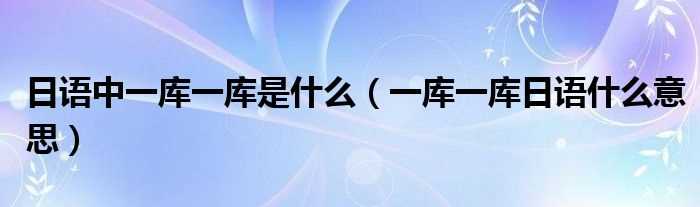一库一库日语什么意思_日语中一库一库是什么?(一库)