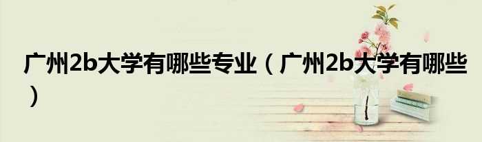 广州2b大学有哪些_广州2b大学有哪些专业?(广东2b)